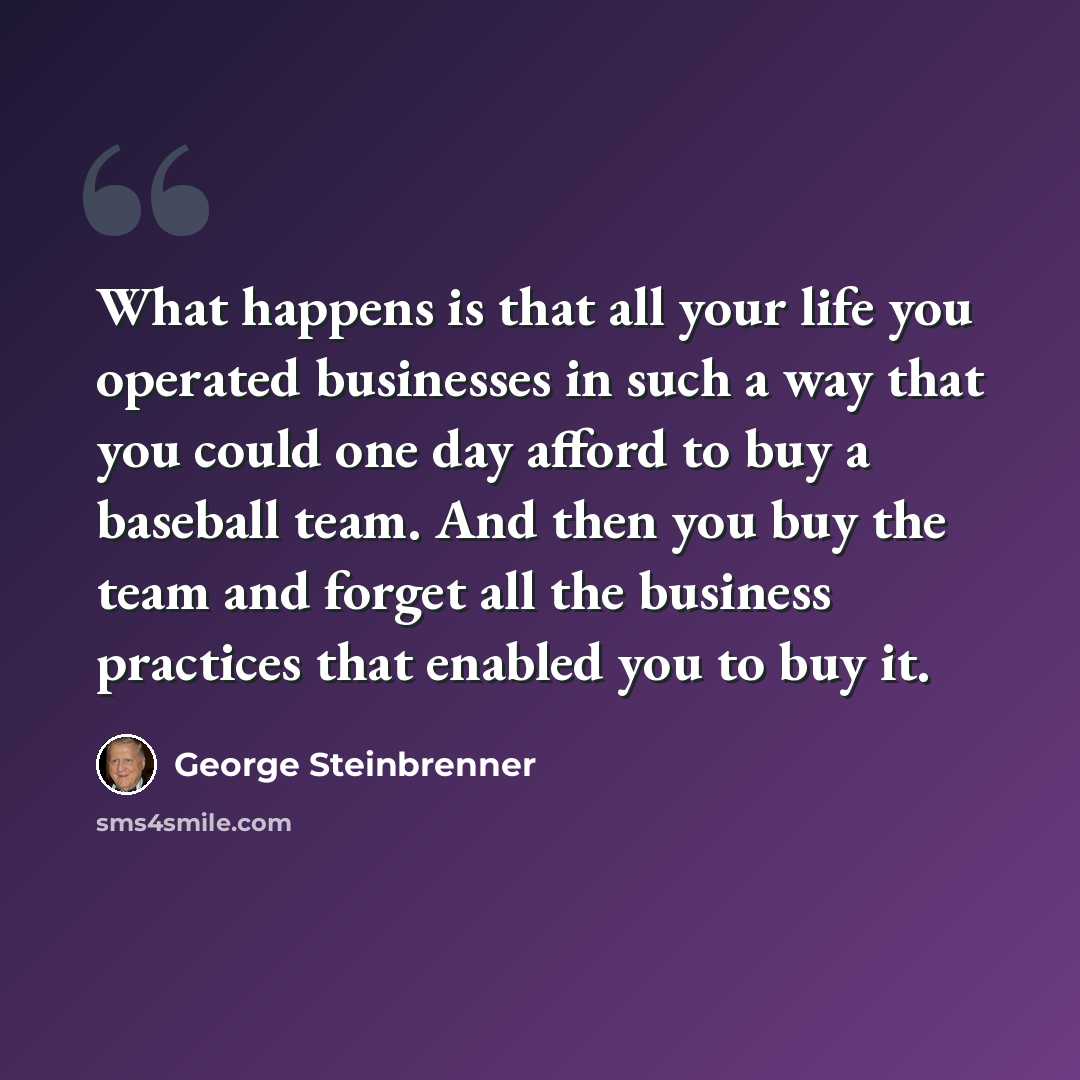 “What happens is that all your life you operated businesses in such a way that you could one day afford to buy a baseball team. And then you buy the team and forget all the business practices that enabled you to buy it.” quote by George Steinbrenner