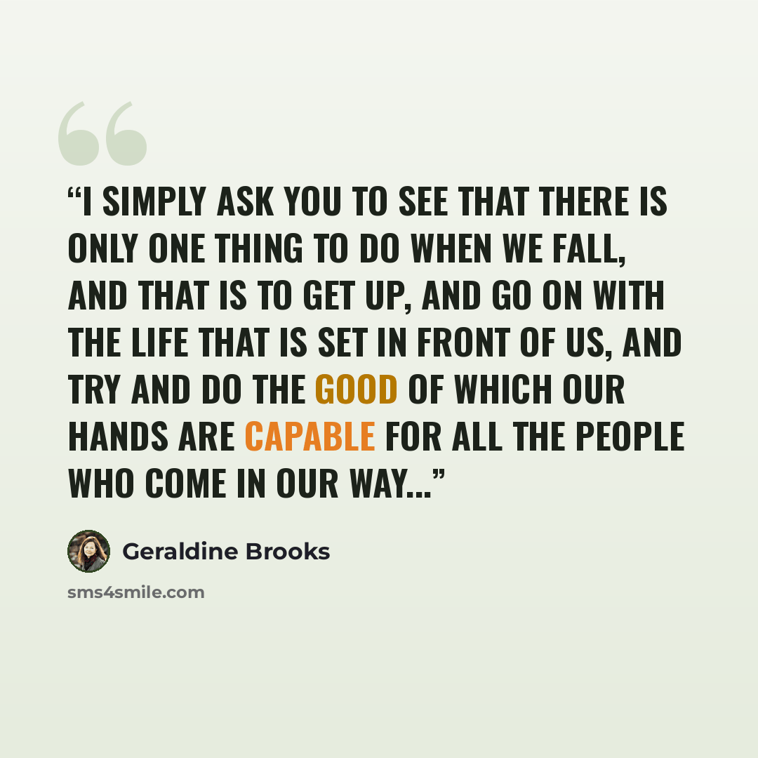 “I simply ask you to see that there is only one thing to do when we fall, and that is to get up, and go on with the life that is set in front of us, and try and do the good of which our hands are capable for all the people who come in our way...” quote by Geraldine Brooks