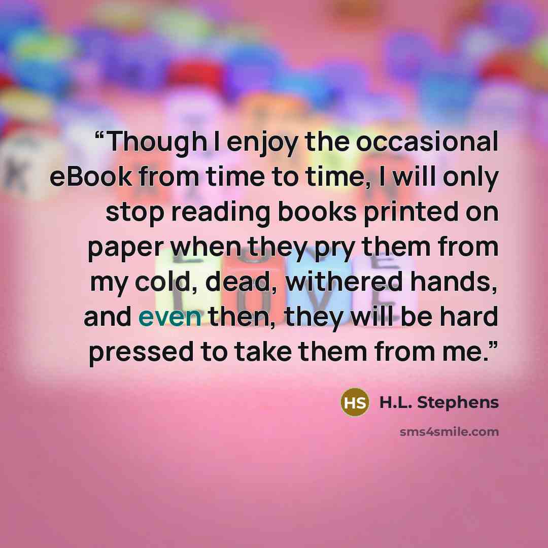 “Though I enjoy the occasional eBook from time to time, I will only stop reading books printed on paper when they pry them from my cold, dead, withered hands, and even then, they will be hard pressed to take them from me.” quote by H.L. Stephens