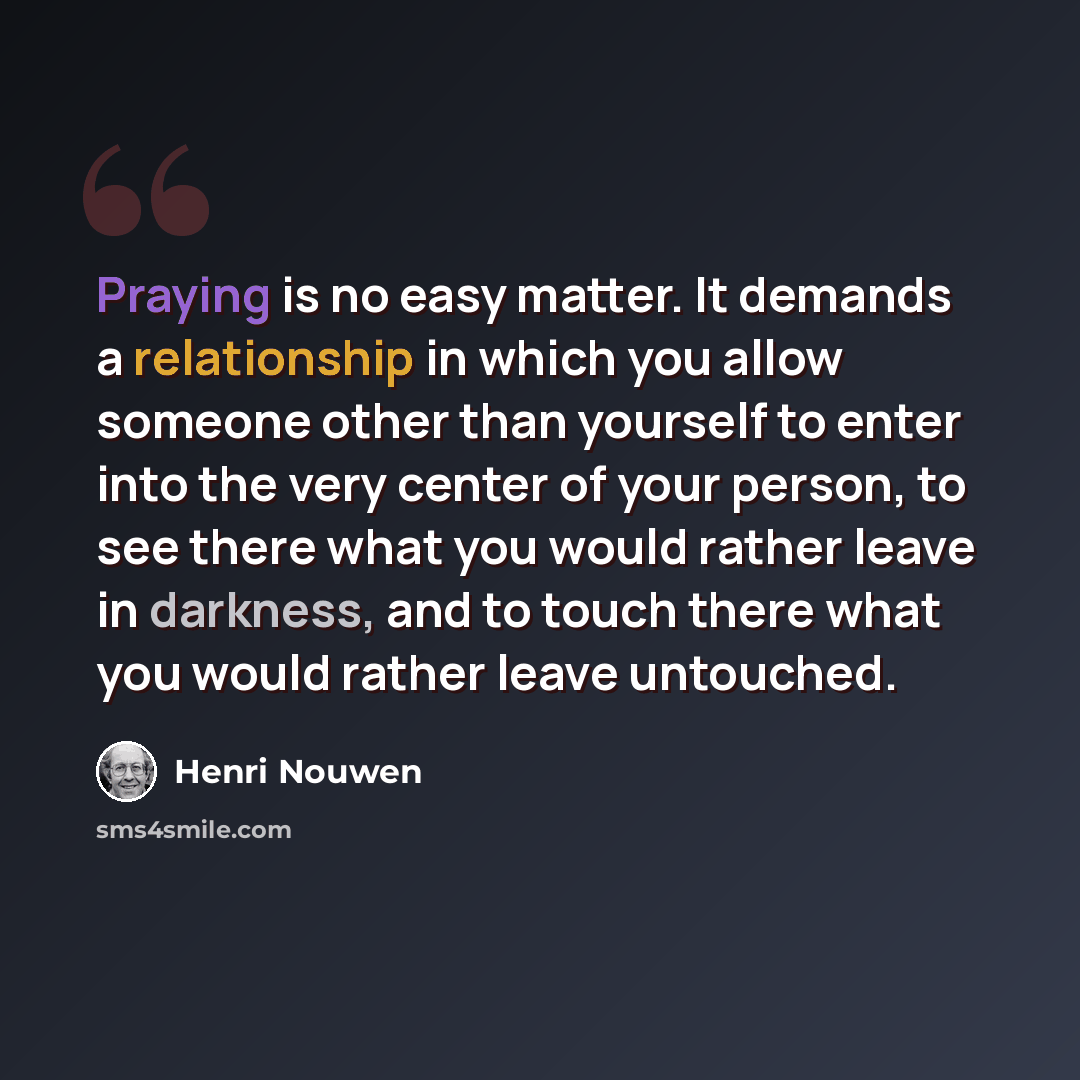 “Praying is no easy matter. It demands a relationship in which you allow someone other than yourself to enter into the very center of your person, to see there what you would rather leave in darkness, and to touch there what you would rather leave untouched.” quote by Henri Nouwen