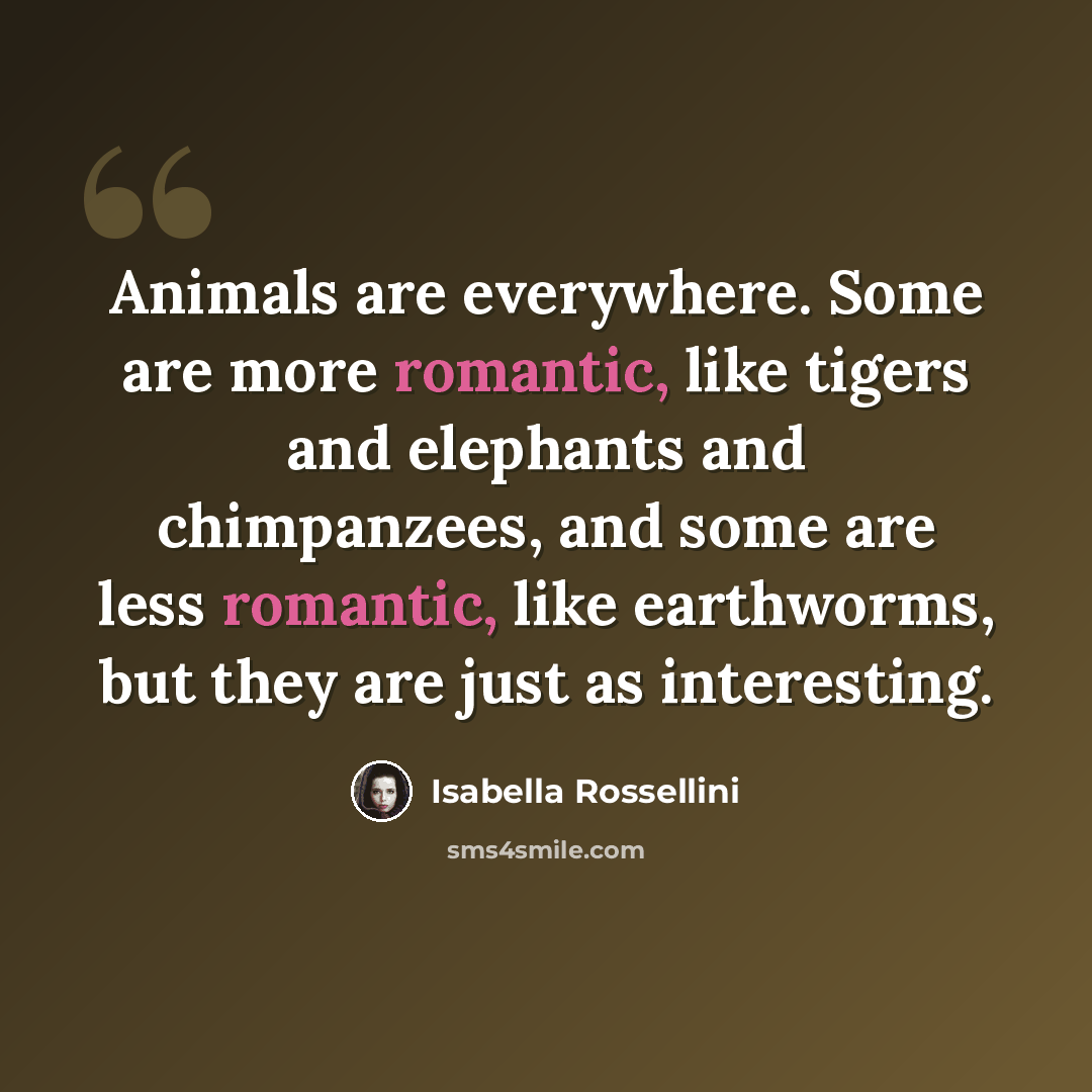 “Animals are everywhere. Some are more romantic, like tigers and elephants and chimpanzees, and some are less romantic, like earthworms, but they are just as interesting.” quote by Isabella Rossellini