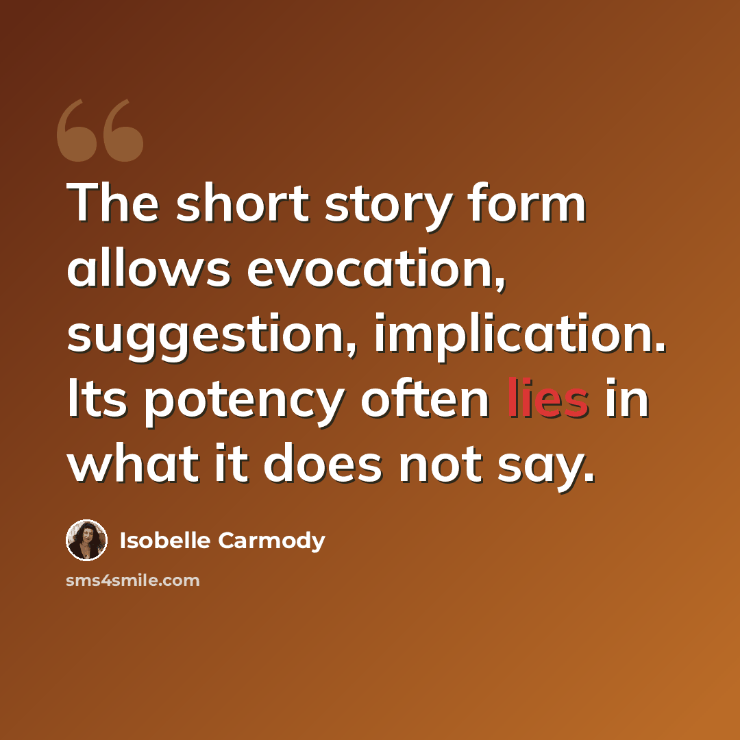 “The short story form allows evocation, suggestion, implication. Its potency often lies in what it does not say.” quote by Isobelle Carmody