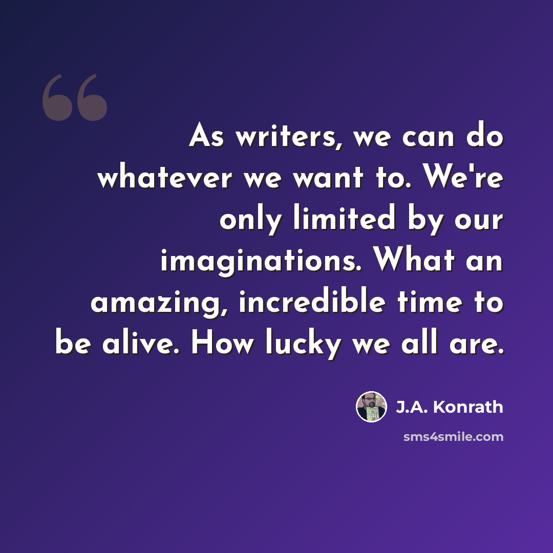 “As writers, we can do whatever we want to. We're only limited by our imaginations. What an amazing, incredible time to be alive. How lucky we all are.” quote by J.A. Konrath