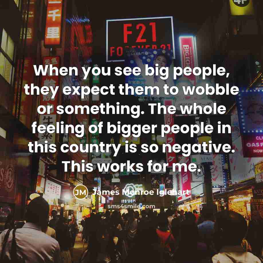 “When you see big people, they expect them to wobble or something. The whole feeling of bigger people in this country is so negative. This works for me.” quote by James Monroe Iglehart