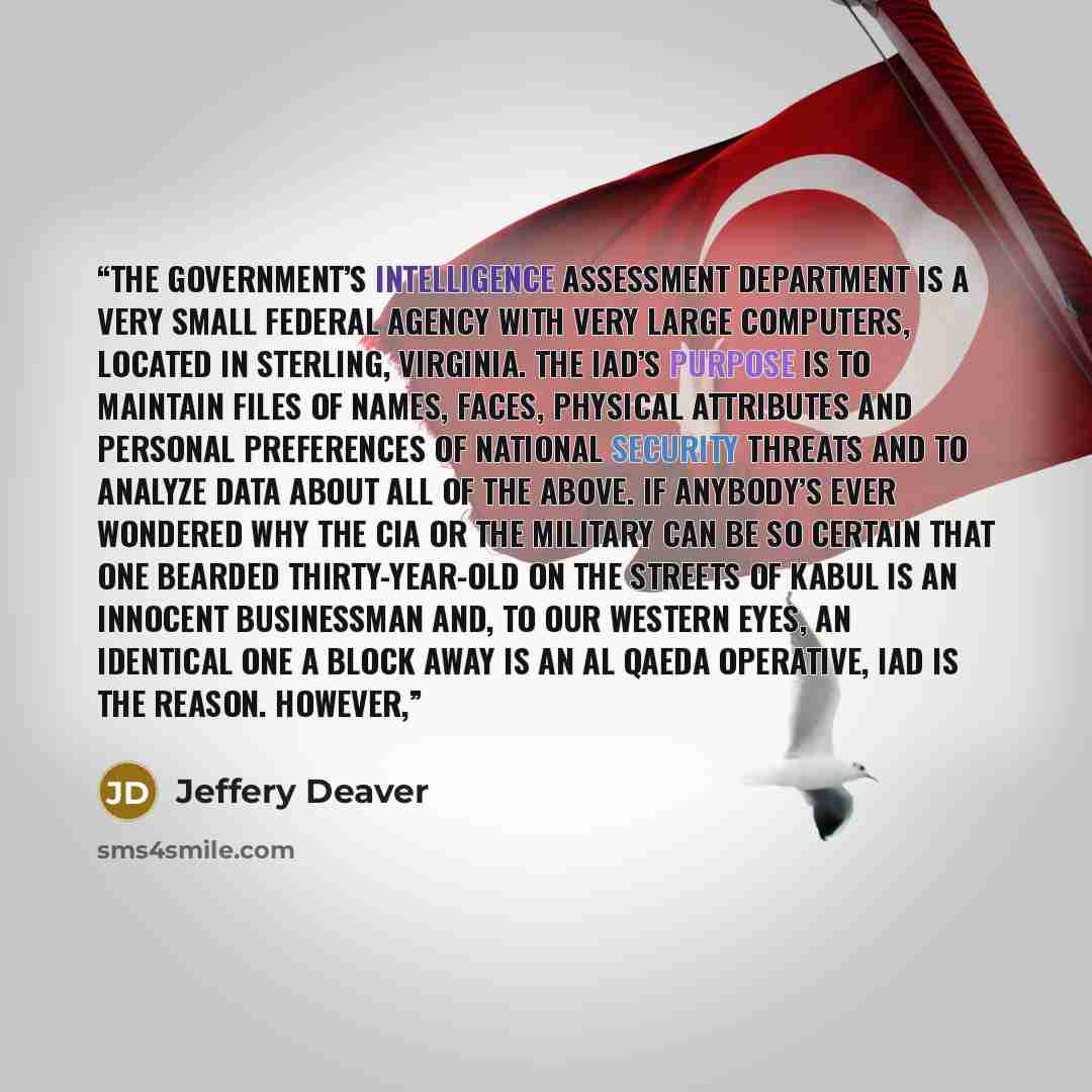 “The government’s Intelligence Assessment Department is a very small federal agency with very large computers, located in Sterling, Virginia. The IAD’s purpose is to maintain files of names, faces, physical attributes and personal preferences of national security threats and to analyze data about…” quote by Jeffery Deaver