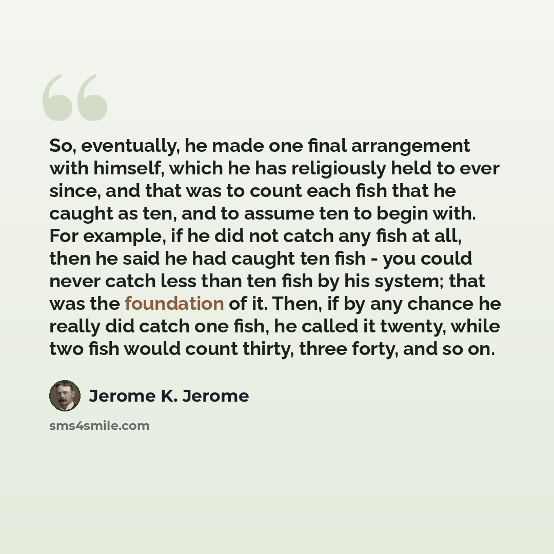 “So, eventually, he made one final arrangement with himself, which he has religiously held to ever since, and that was to count each fish that he caught as ten, and to assume ten to begin with. For example, if he did not catch any fish at all, then he said he had caught ten fish - you could never…” quote by Jerome K. Jerome