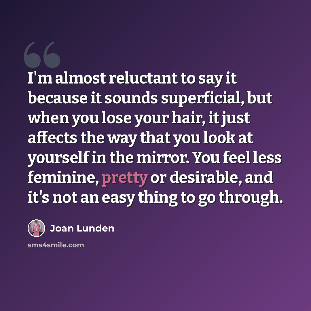 “I'm almost reluctant to say it because it sounds superficial, but when you lose your hair, it just affects the way that you look at yourself in the mirror. You feel less feminine, pretty or desirable, and it's not an easy thing to go through.” quote by Joan Lunden