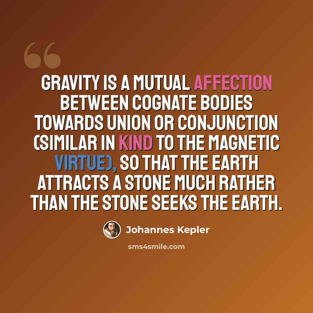 “Gravity is a mutual affection between cognate bodies towards union or conjunction (similar in kind to the magnetic virtue), so that the earth attracts a stone much rather than the stone seeks the earth.” quote by Johannes Kepler