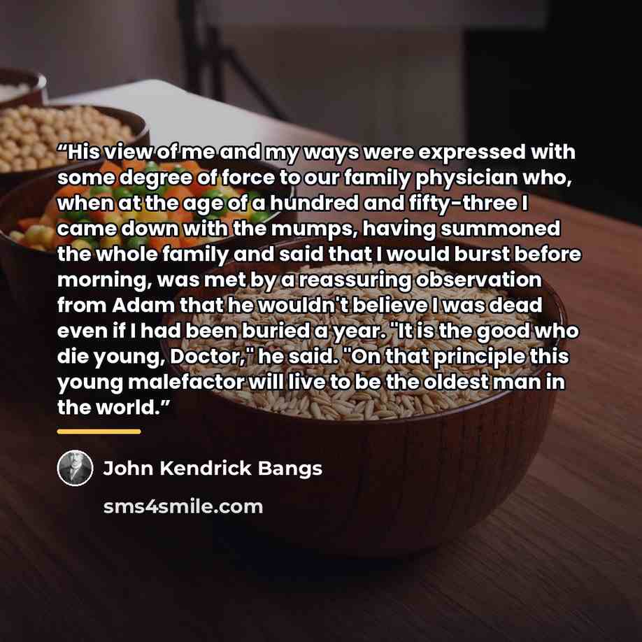 “His view of me and my ways were expressed with some degree of force to our family physician who, when at the age of a hundred and fifty-three I came down with the mumps, having summoned the whole family and said that I would burst before morning, was met by a reassuring observation from Adam that…” quote by John Kendrick Bangs