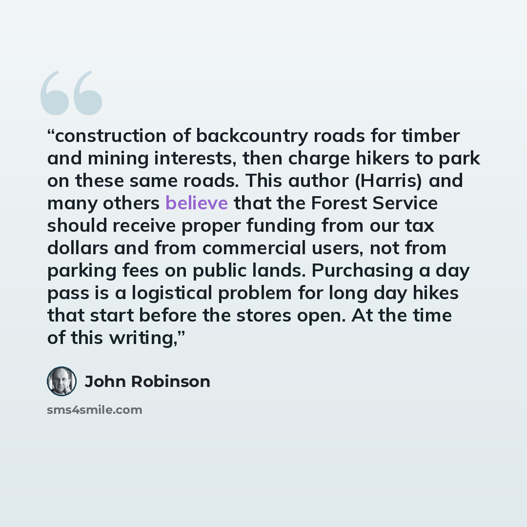 “construction of backcountry roads for timber and mining interests, then charge hikers to park on these same roads. This author (Harris) and many others believe that the Forest Service should receive proper funding from our tax dollars and from commercial users, not from parking fees on public…” quote by John Robinson