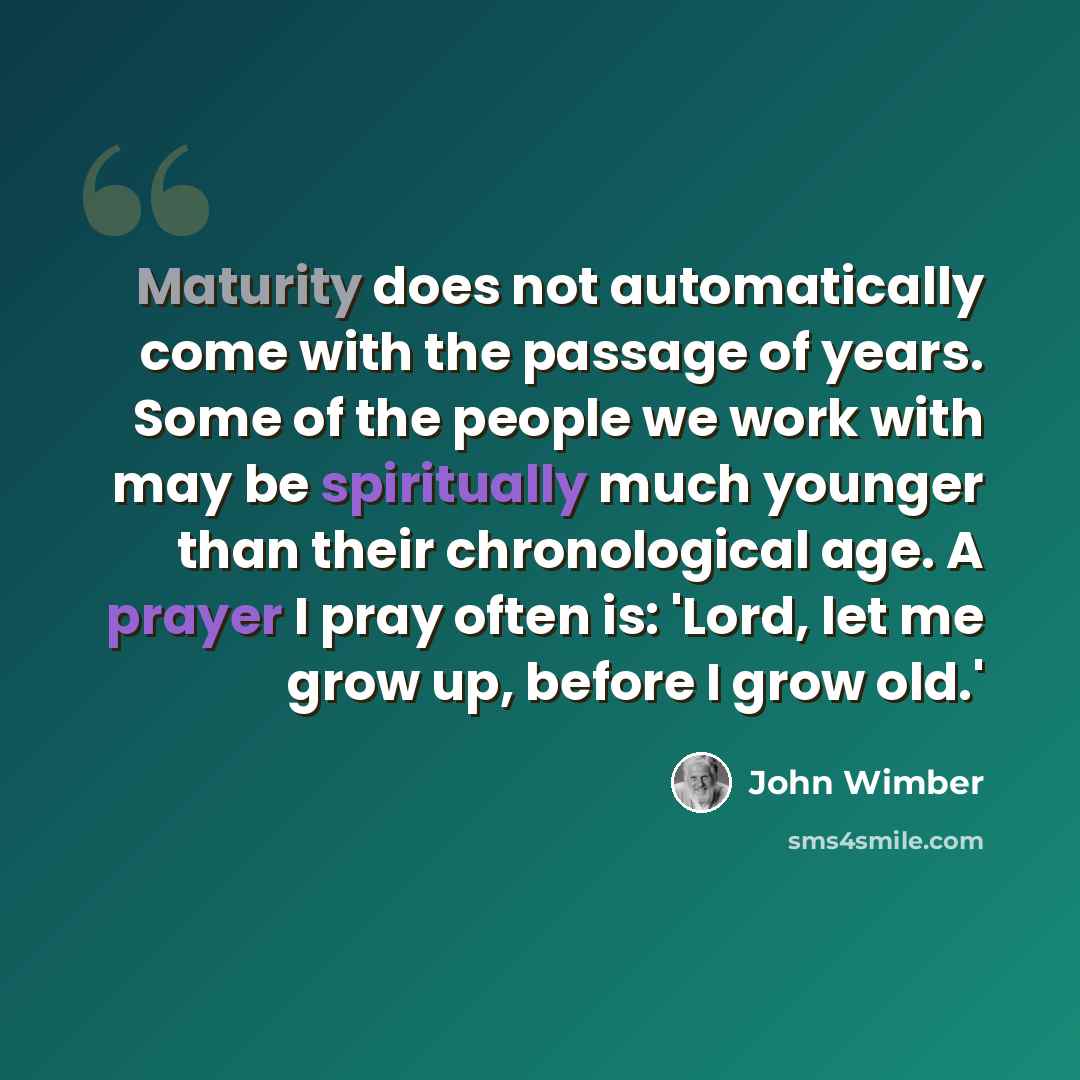 “Maturity does not automatically come with the passage of years. Some of the people we work with may be spiritually much younger than their chronological age. A prayer I pray often is: 'Lord, let me grow up, before I grow old.'” quote by John Wimber
