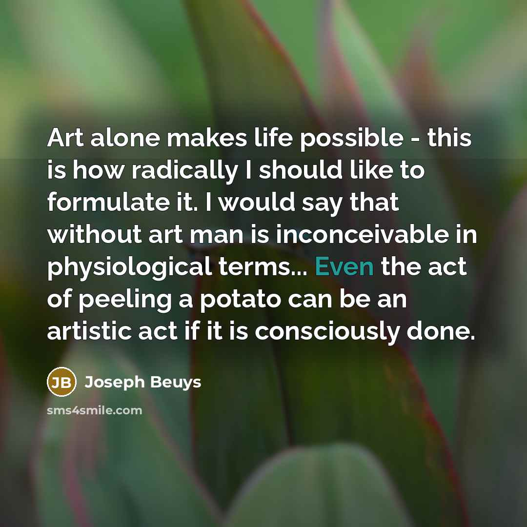 “Art alone makes life possible - this is how radically I should like to formulate it. I would say that without art man is inconceivable in physiological terms... Even the act of peeling a potato can be an artistic act if it is consciously done.” quote by Joseph Beuys