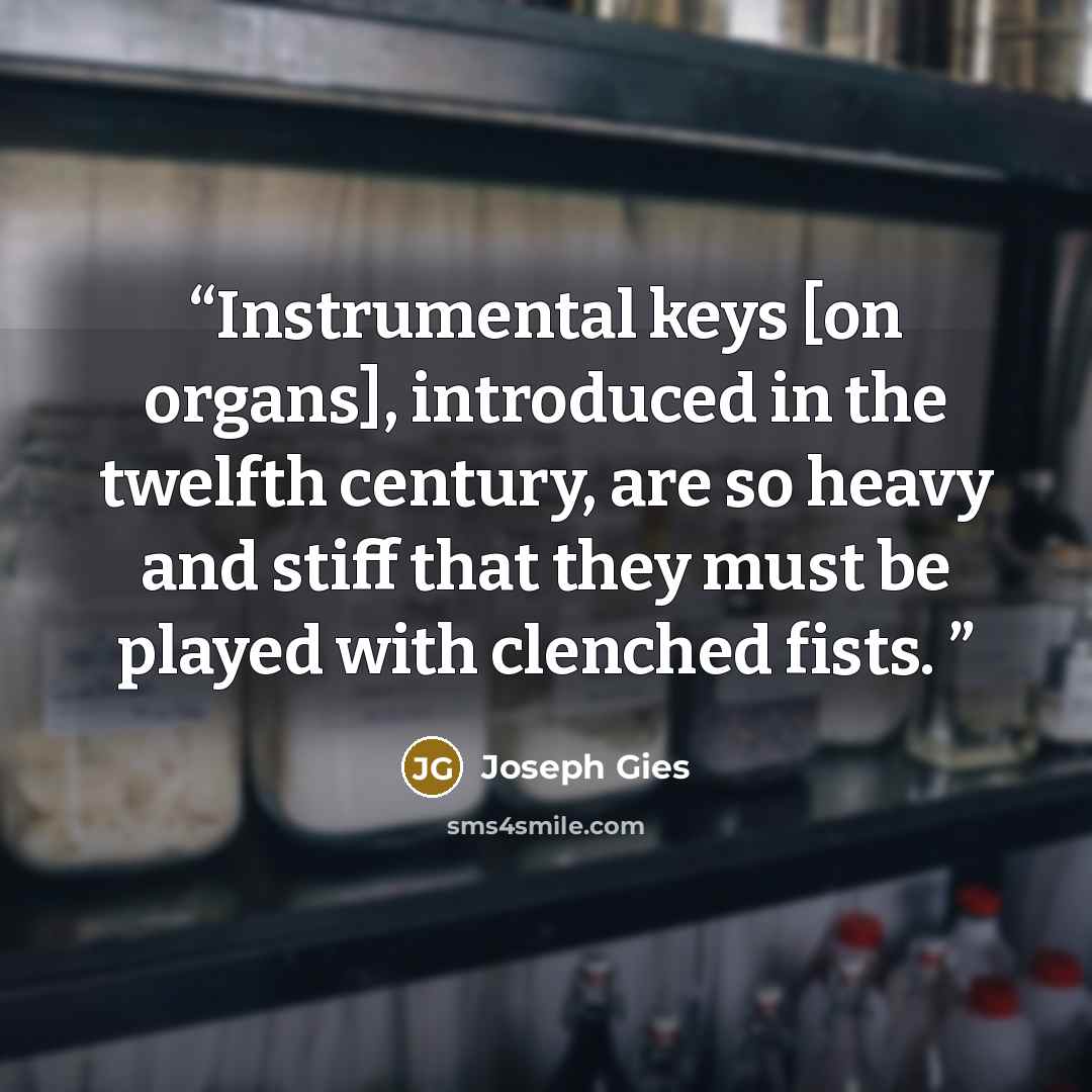 “Instrumental keys [on organs], introduced in the twelfth century, are so heavy and stiff that they must be played with clenched fists.” quote by Joseph Gies