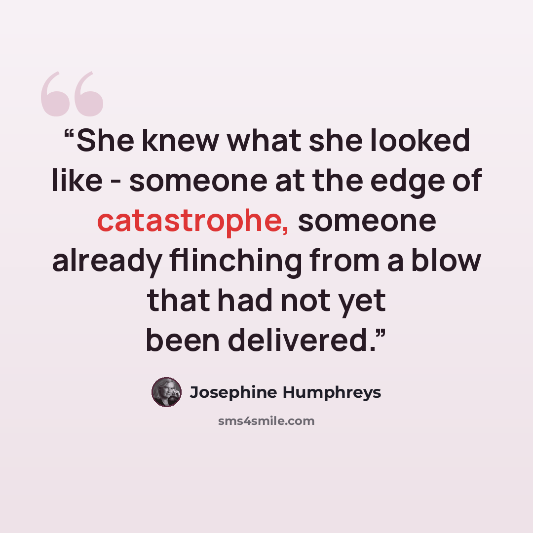“She knew what she looked like - someone at the edge of catastrophe, someone already flinching from a blow that had not yet been delivered.” quote by Josephine Humphreys