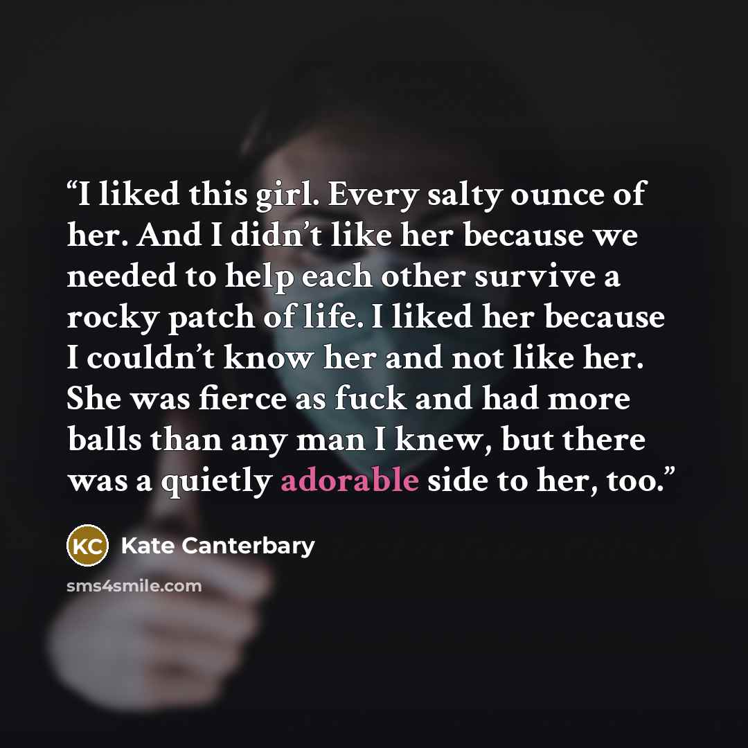 “I liked this girl. Every salty ounce of her. And I didn’t like her because we needed to help each other survive a rocky patch of life. I liked her because I couldn’t know her and not like her. She was fierce as fuck and had more balls than any man I knew, but there was a quietly adorable side to…” quote by Kate Canterbary