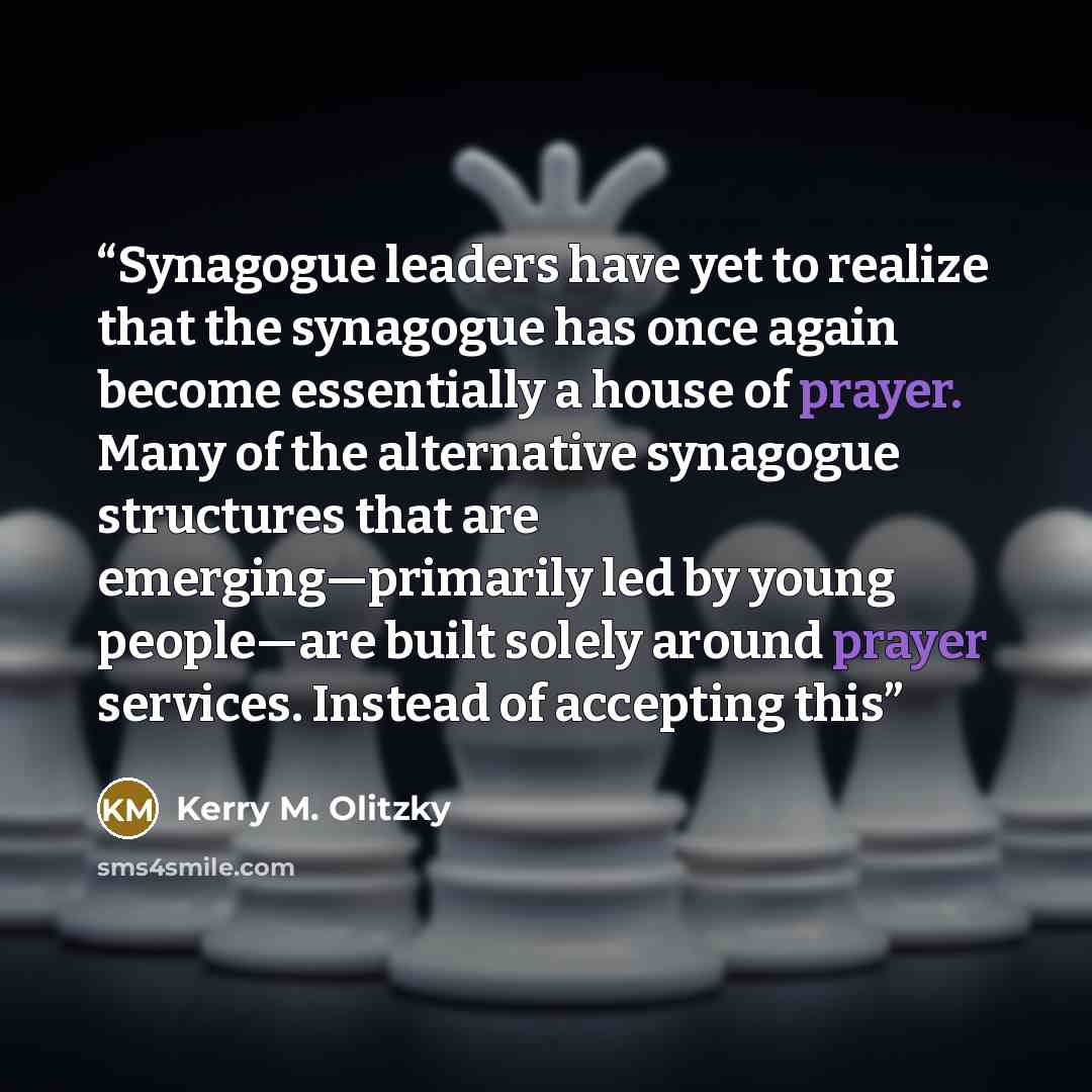 “Synagogue leaders have yet to realize that the synagogue has once again become essentially a house of prayer. Many of the alternative synagogue structures that are emerging—primarily led by young people—are built solely around prayer services. Instead of accepting this” quote by Kerry M. Olitzky