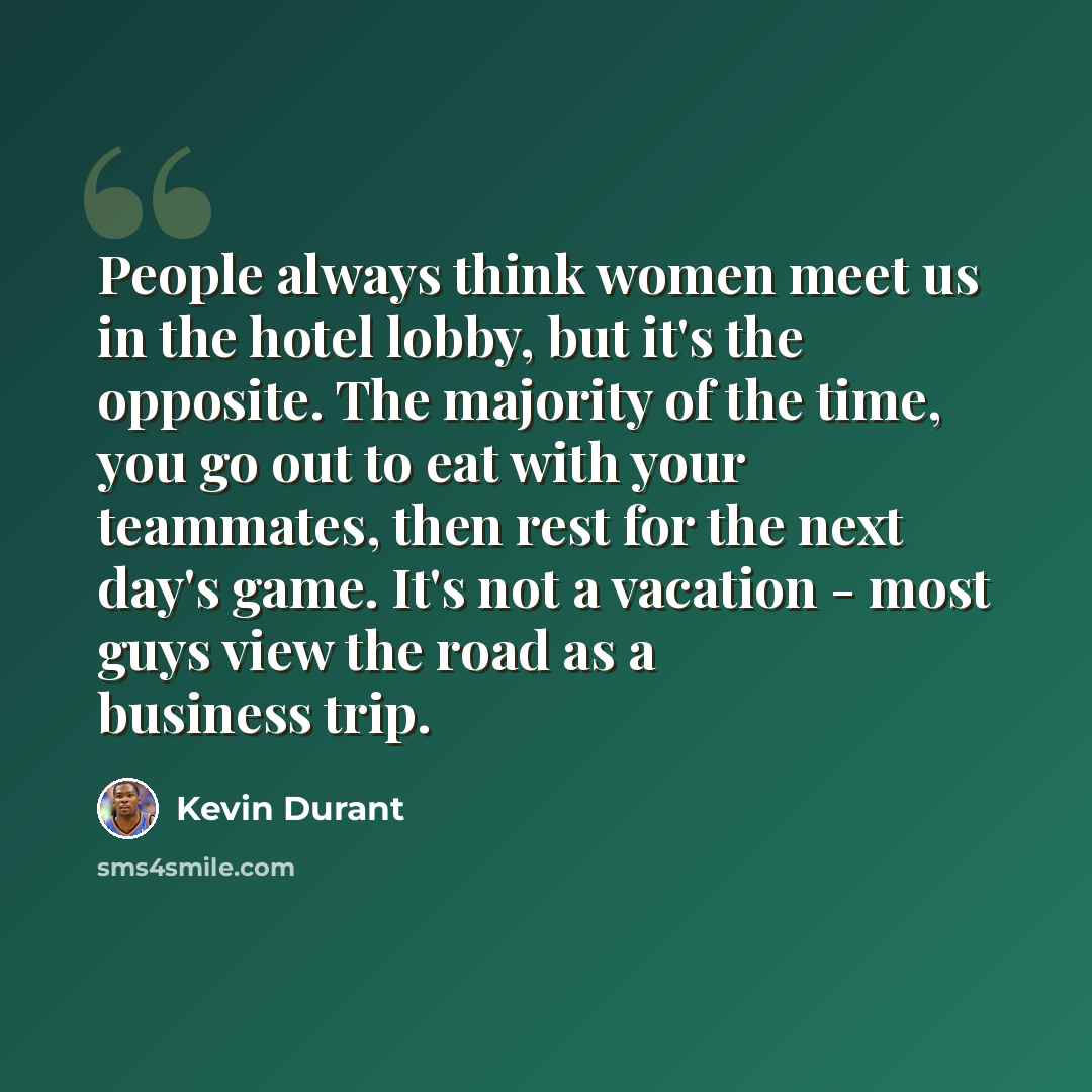 “People always think women meet us in the hotel lobby, but it's the opposite. The majority of the time, you go out to eat with your teammates, then rest for the next day's game. It's not a vacation - most guys view the road as a business trip.” quote by Kevin Durant