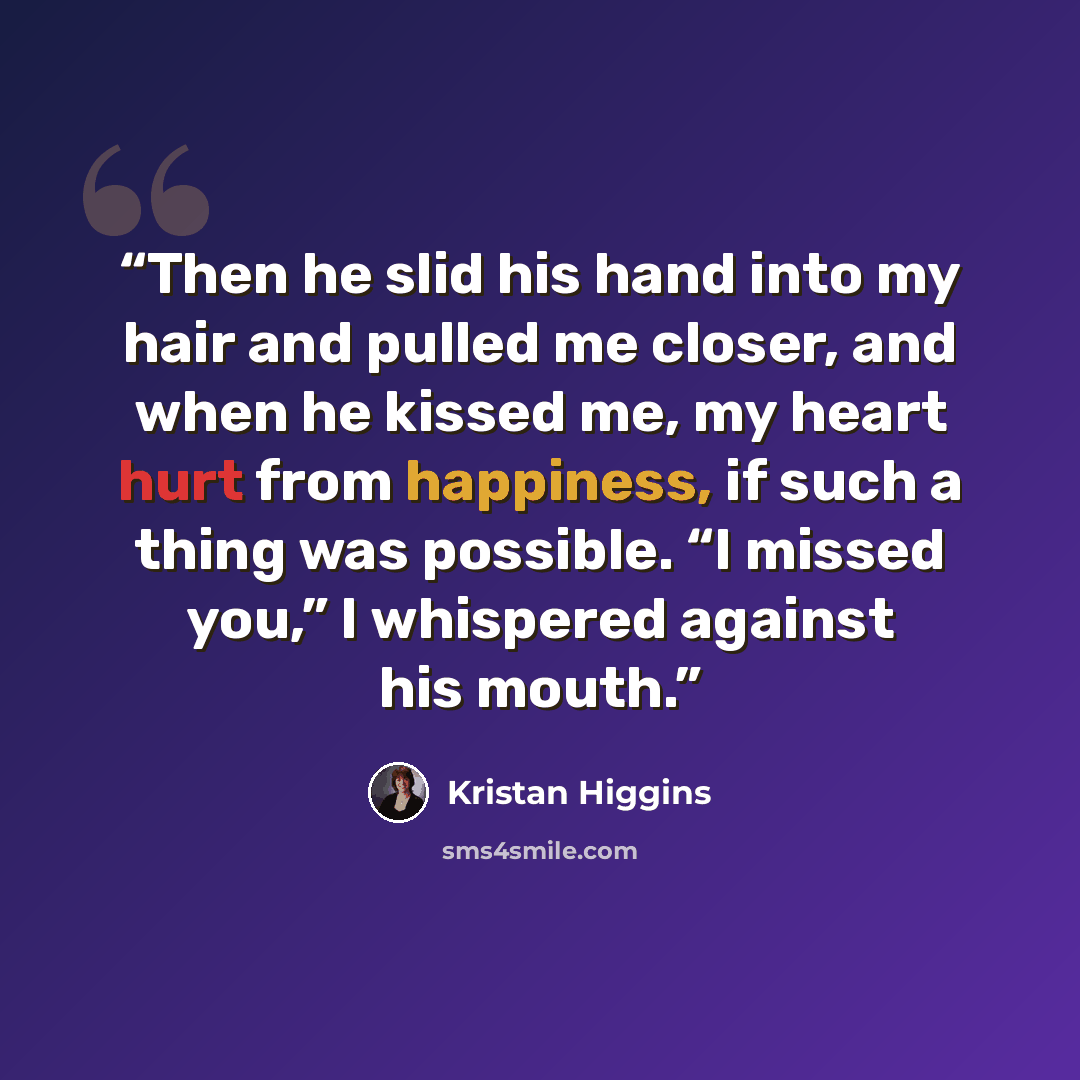 “Then he slid his hand into my hair and pulled me closer, and when he kissed me, my heart hurt from happiness, if such a thing was possible. “I missed you,” I whispered against his mouth.” quote by Kristan Higgins