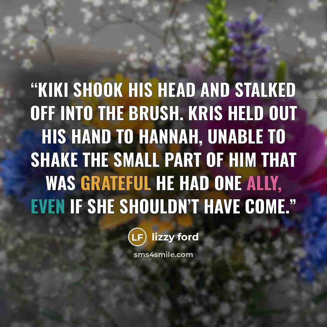 “Kiki shook his head and stalked off into the brush. Kris held out his hand to Hannah, unable to shake the small part of him that was grateful he had one ally, even if she shouldn’t have come.” quote by Lizzy Ford