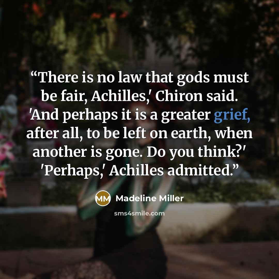 “There is no law that gods must be fair, Achilles,' Chiron said. 'And perhaps it is a greater grief, after all, to be left on earth, when another is gone. Do you think?' 'Perhaps,' Achilles admitted.” quote by Madeline Miller