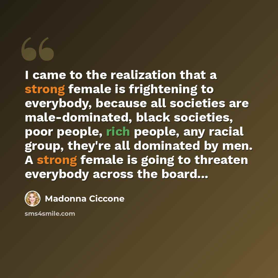 “I came to the realization that a strong female is frightening to everybody, because all societies are male-dominated, black societies, poor people, rich people, any racial group, they're all dominated by men. A strong female is going to threaten everybody across the board...” quote by Madonna Ciccone