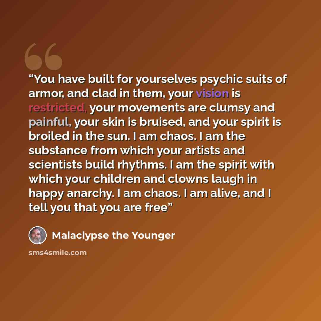 “You have built for yourselves psychic suits of armor, and clad in them, your vision is restricted, your movements are clumsy and painful, your skin is bruised, and your spirit is broiled in the sun. I am chaos. I am the substance from which your artists and scientists build rhythms. I am the…” quote by Malaclypse the Younger