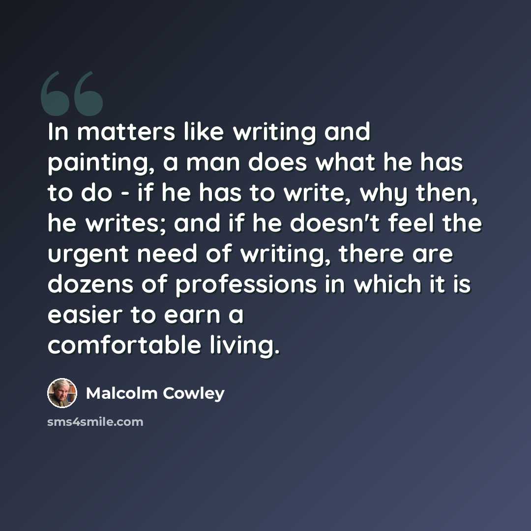 “In matters like writing and painting, a man does what he has to do - if he has to write, why then, he writes; and if he doesn't feel the urgent need of writing, there are dozens of professions in which it is easier to earn a comfortable living.” quote by Malcolm Cowley