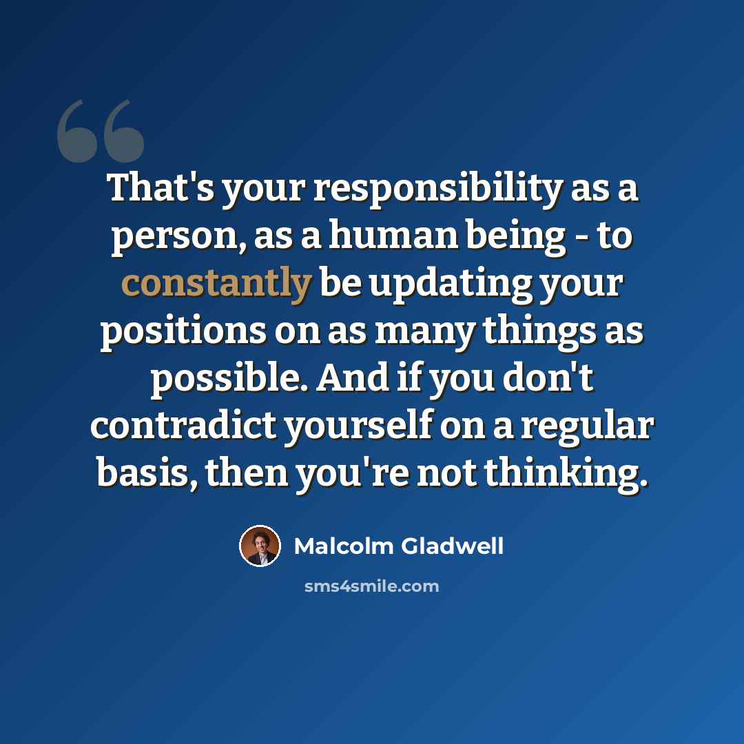 “That's your responsibility as a person, as a human being - to constantly be updating your positions on as many things as possible. And if you don't contradict yourself on a regular basis, then you're not thinking.” quote by Malcolm Gladwell