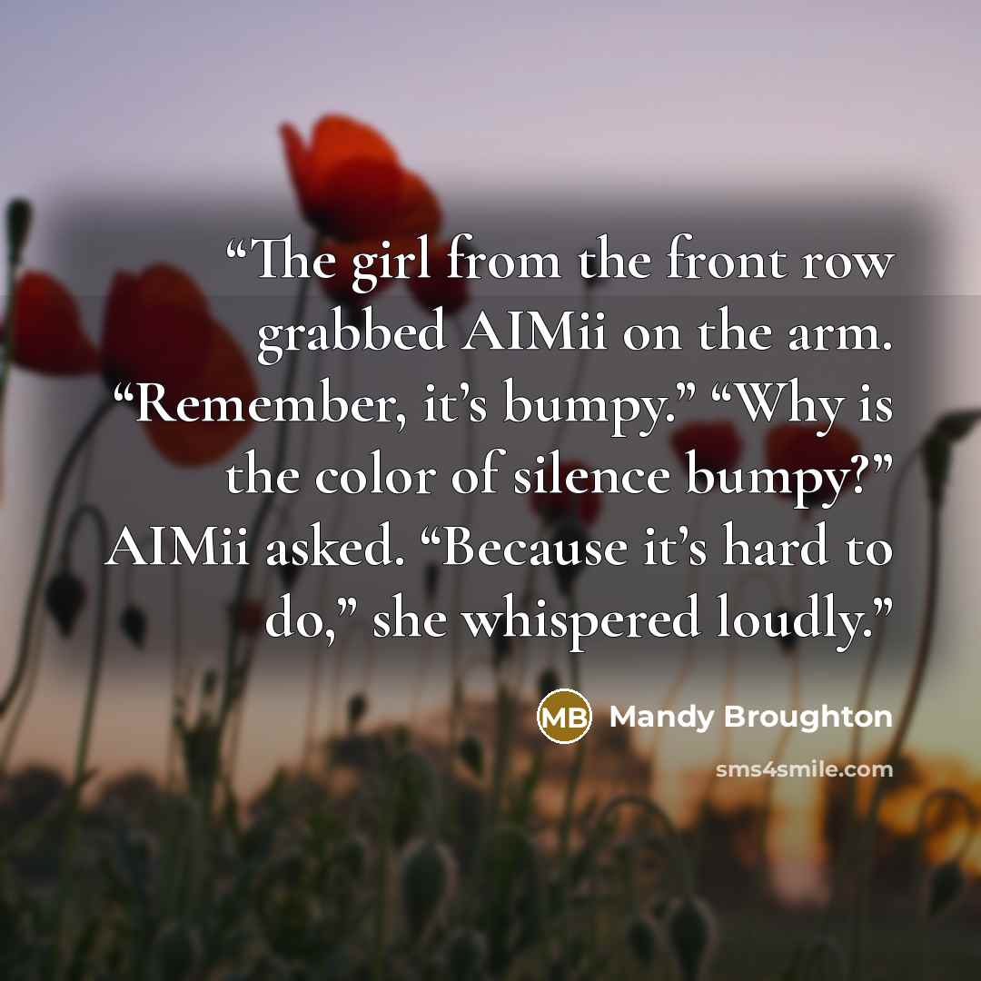 “The girl from the front row grabbed AIMii on the arm. “Remember, it’s bumpy.” “Why is the color of silence bumpy?” AIMii asked. “Because it’s hard to do,” she whispered loudly.” quote by Mandy Broughton