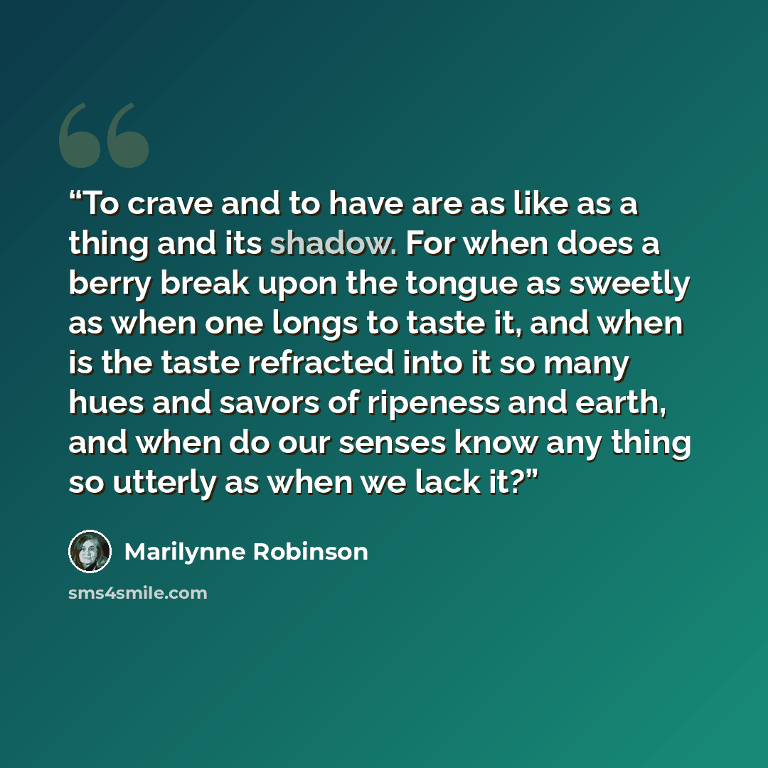 “To crave and to have are as like as a thing and its shadow. For when does a berry break upon the tongue as sweetly as when one longs to taste it, and when is the taste refracted into it so many hues and savors of ripeness and earth, and when do our senses know any thing so utterly as when we lack…” quote by Marilynne Robinson
