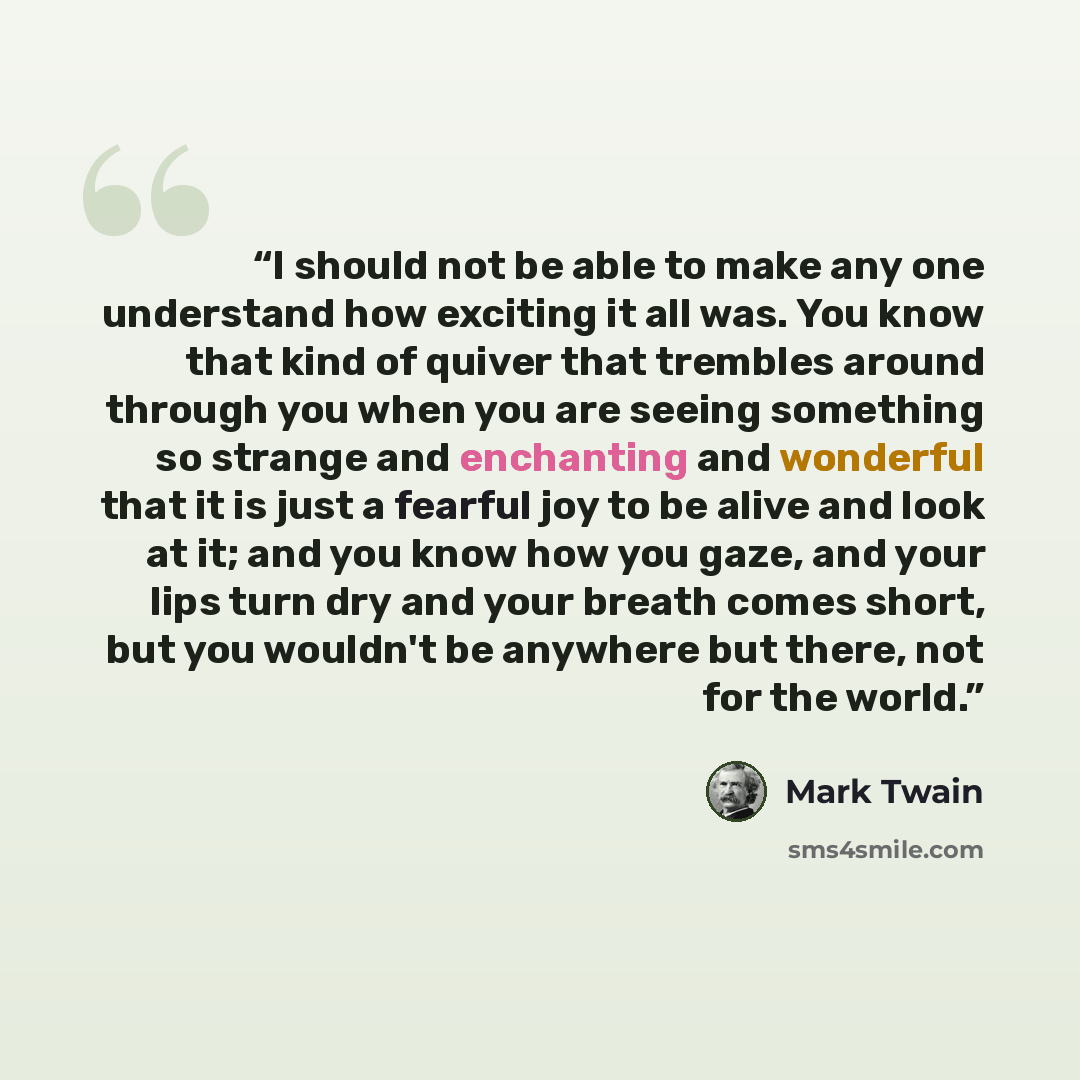 “I should not be able to make any one understand how exciting it all was. You know that kind of quiver that trembles around through you when you are seeing something so strange and enchanting and wonderful that it is just a fearful joy to be alive and look at it; and you know how you gaze, and your…” quote by Mark Twain