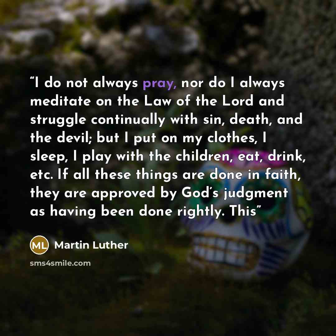 “I do not always pray, nor do I always meditate on the Law of the Lord and struggle continually with sin, death, and the devil; but I put on my clothes, I sleep, I play with the children, eat, drink, etc. If all these things are done in faith, they are approved by God’s judgment as having been done…” quote by Martin Luther