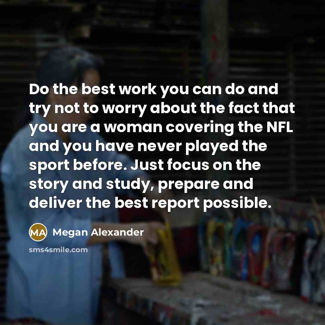 “Do the best work you can do and try not to worry about the fact that you are a woman covering the NFL and you have never played the sport before. Just focus on the story and study, prepare and deliver the best report possible.” quote by Megan Alexander