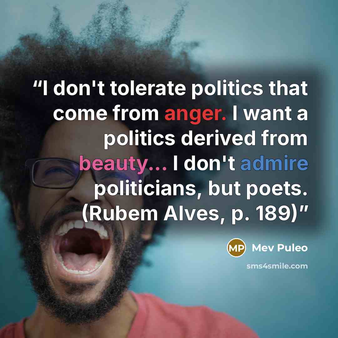 “I don't tolerate politics that come from anger. I want a politics derived from beauty... I don't admire politicians, but poets. (Rubem Alves, p. 189)” quote by Mev Puleo
