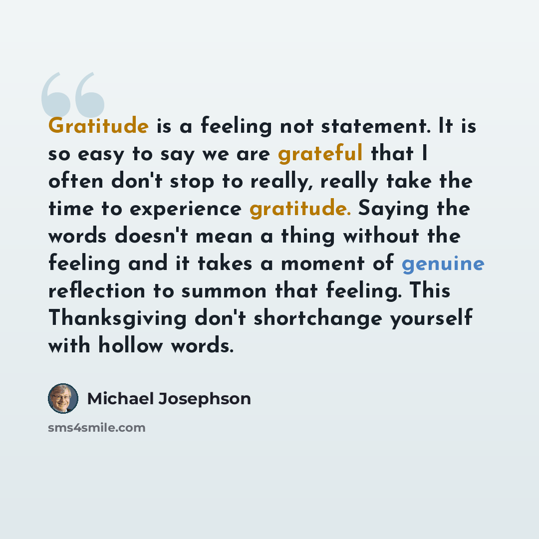 “Gratitude is a feeling not statement. It is so easy to say we are grateful that I often don't stop to really, really take the time to experience gratitude. Saying the words doesn't mean a thing without the feeling and it takes a moment of genuine reflection to summon that feeling. This…” quote by Michael Josephson