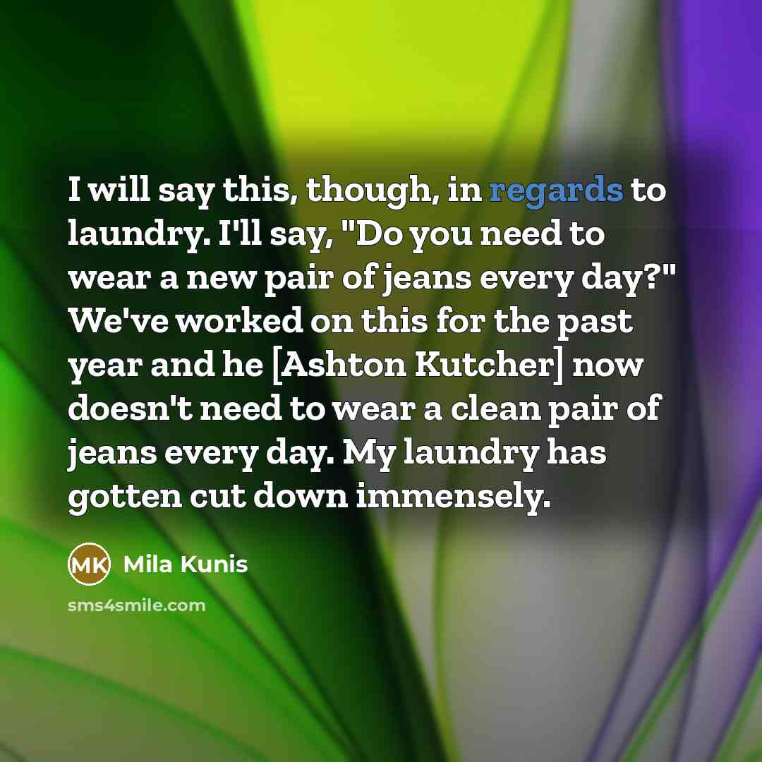 “I will say this, though, in regards to laundry. I'll say, "Do you need to wear a new pair of jeans every day?" We've worked on this for the past year and he [Ashton Kutcher] now doesn't need to wear a clean pair of jeans every day. My laundry has gotten cut down immensely.” quote by Mila Kunis