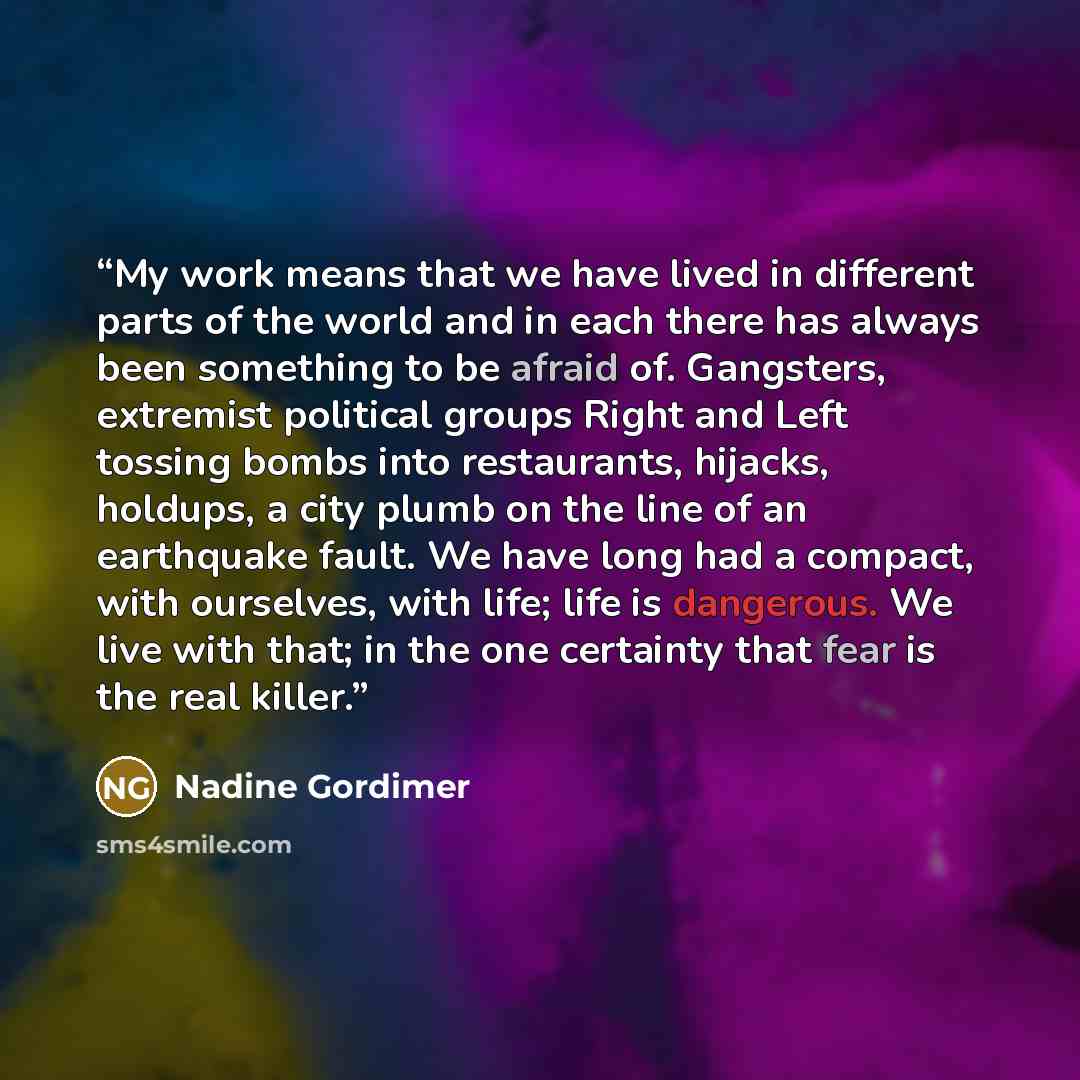 “My work means that we have lived in different parts of the world and in each there has always been something to be afraid of. Gangsters, extremist political groups Right and Left tossing bombs into restaurants, hijacks, holdups, a city plumb on the line of an earthquake fault. We have long had a…” quote by Nadine Gordimer