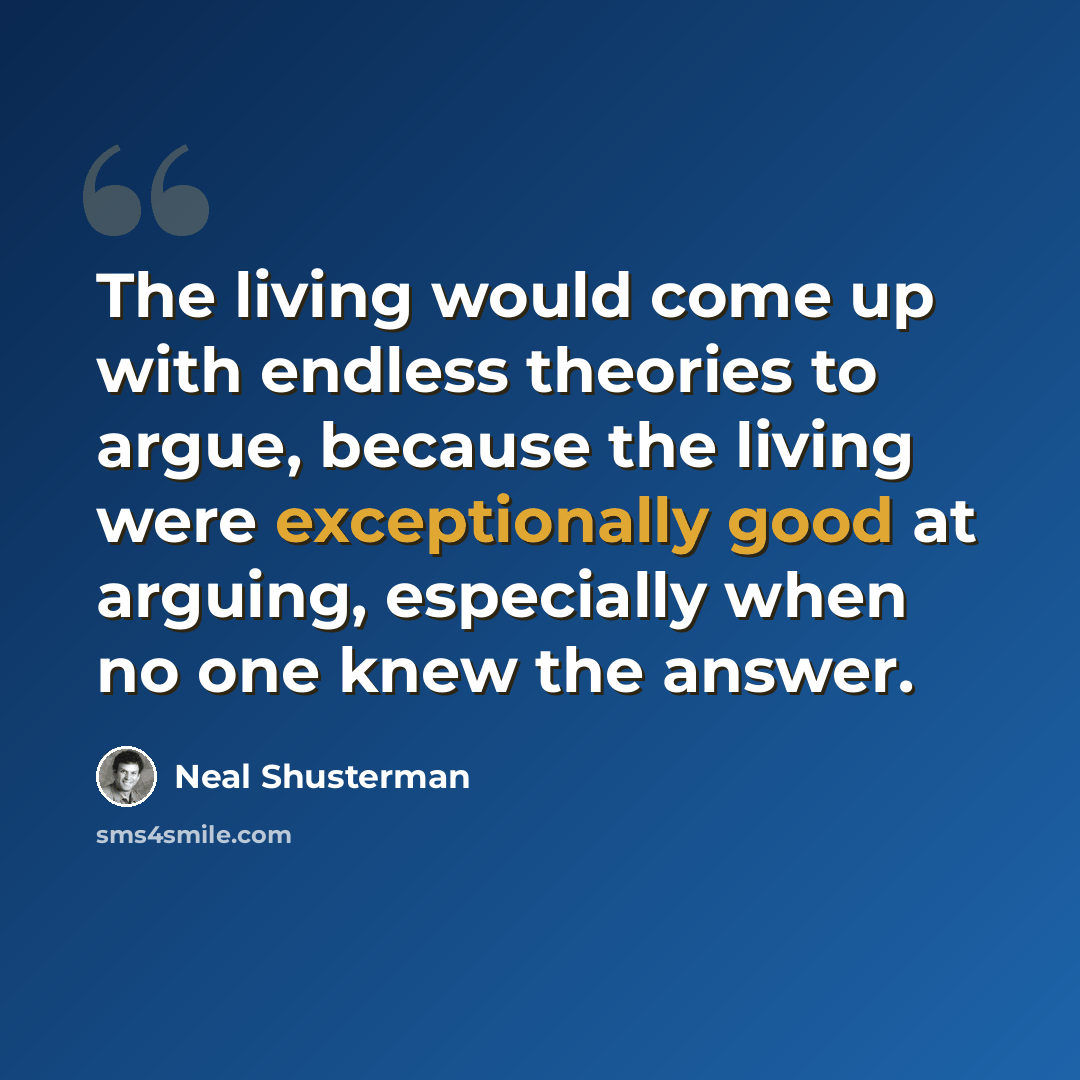 “The living would come up with endless theories to argue, because the living were exceptionally good at arguing, especially when no one knew the answer.” quote by Neal Shusterman