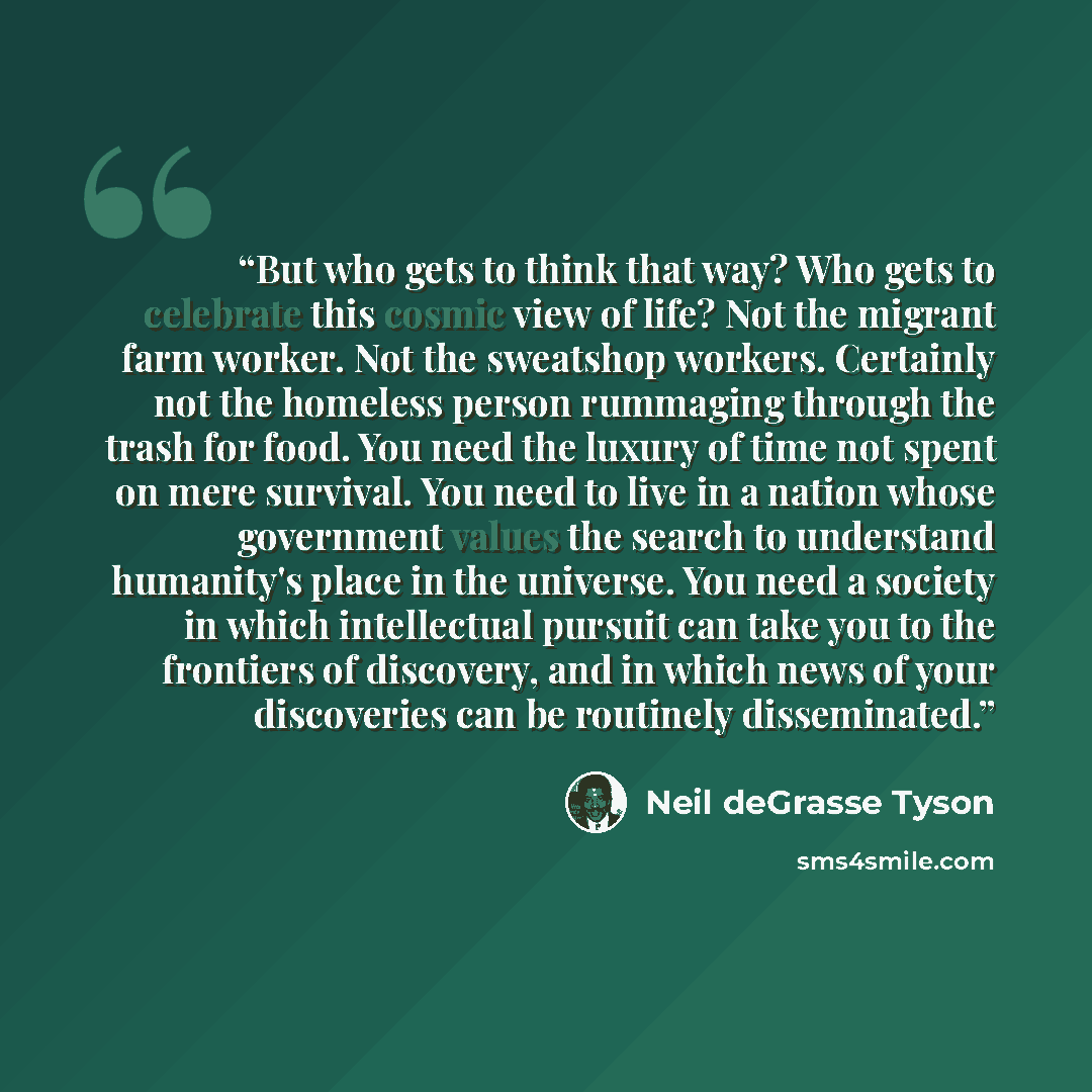 “But who gets to think that way? Who gets to celebrate this cosmic view of life? Not the migrant farm worker. Not the sweatshop workers. Certainly not the homeless person rummaging through the trash for food. You need the luxury of time not spent on mere survival. You need to live in a nation whose…” quote by Neil deGrasse Tyson