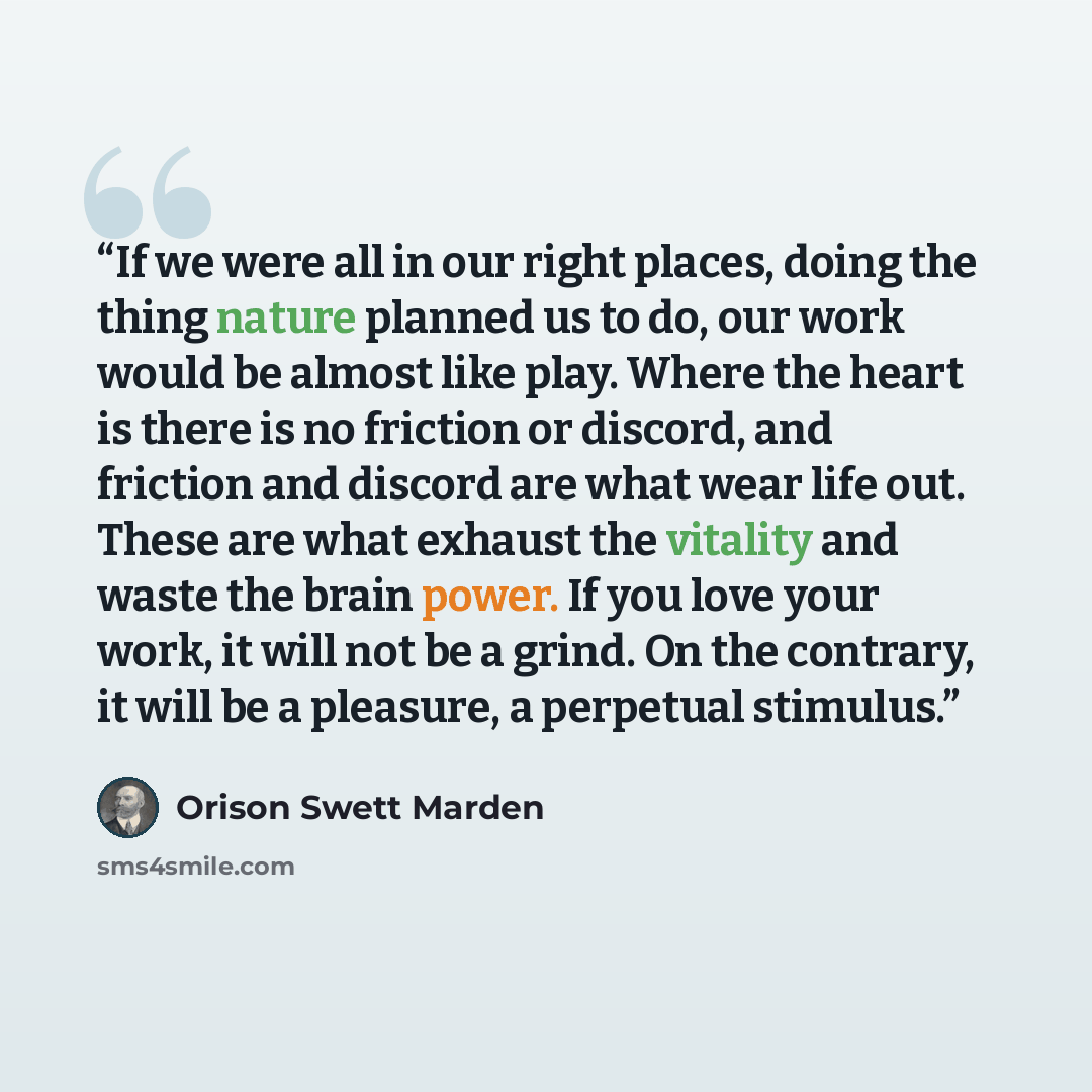 “If we were all in our right places, doing the thing nature planned us to do, our work would be almost like play. Where the heart is there is no friction or discord, and friction and discord are what wear life out. These are what exhaust the vitality and waste the brain power. If you love your…” quote by Orison Swett Marden