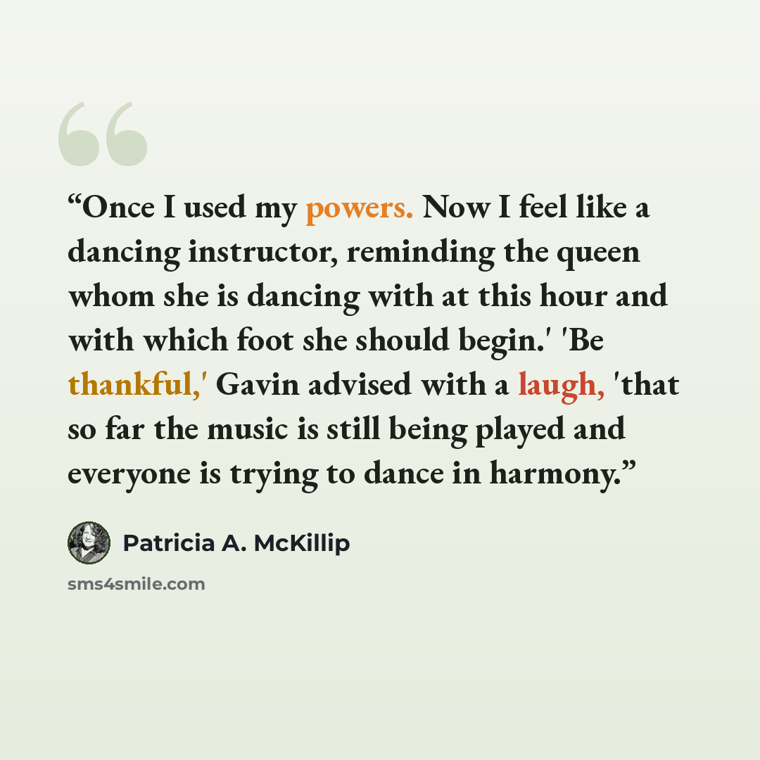 “Once I used my powers. Now I feel like a dancing instructor, reminding the queen whom she is dancing with at this hour and with which foot she should begin.' 'Be thankful,' Gavin advised with a laugh, 'that so far the music is still being played and everyone is trying to dance in harmony.” quote by Patricia A. McKillip
