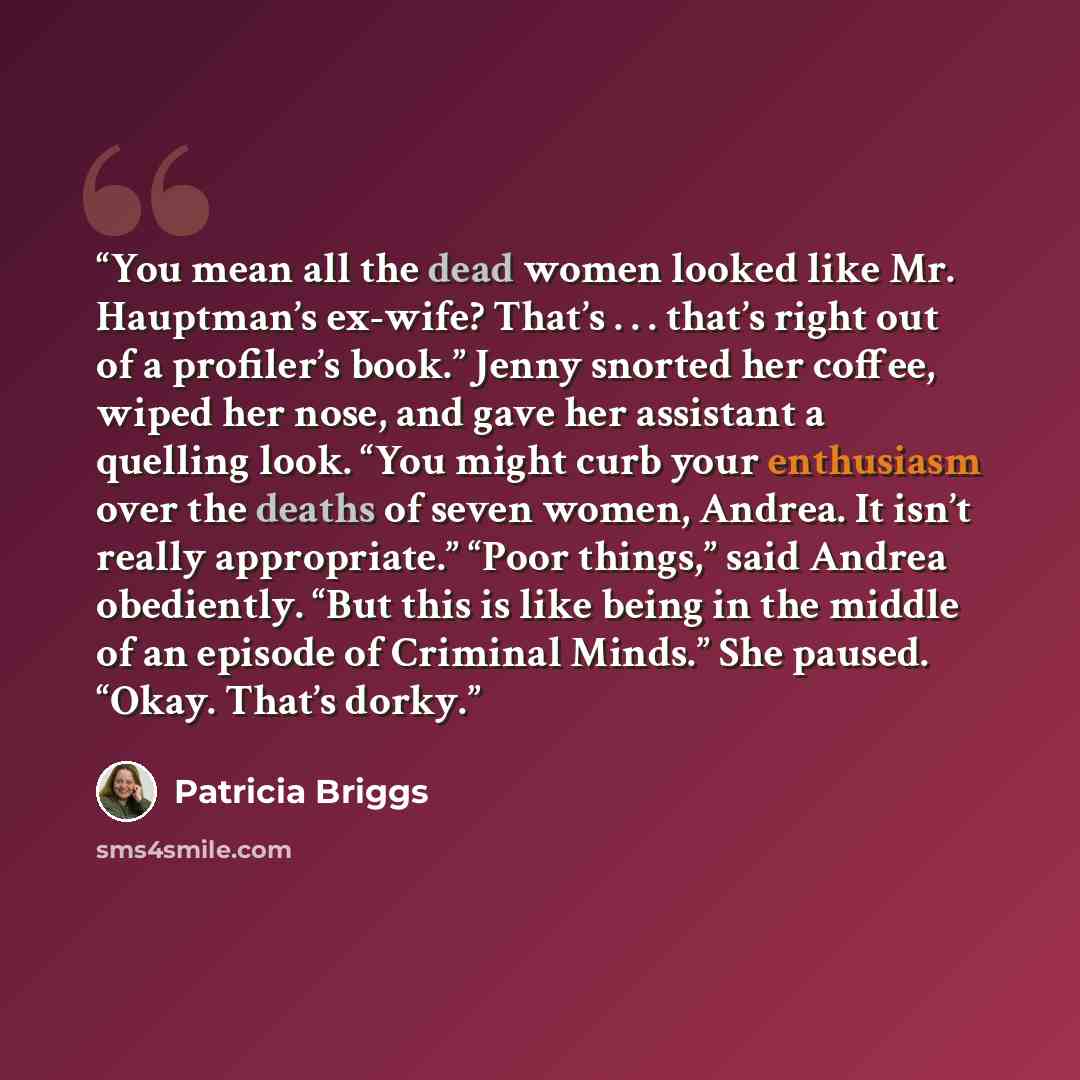 “You mean all the dead women looked like Mr. Hauptman’s ex-wife? That’s . . . that’s right out of a profiler’s book.” Jenny snorted her coffee, wiped her nose, and gave her assistant a quelling look. “You might curb your enthusiasm over the deaths of seven women, Andrea. It isn’t really…” quote by Patricia Briggs