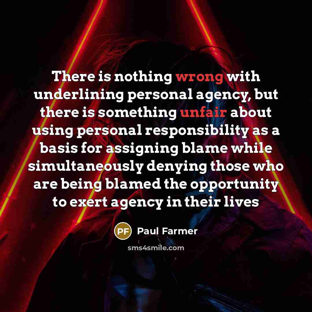 “There is nothing wrong with underlining personal agency, but there is something unfair about using personal responsibility as a basis for assigning blame while simultaneously denying those who are being blamed the opportunity to exert agency in their lives” quote by Paul Farmer