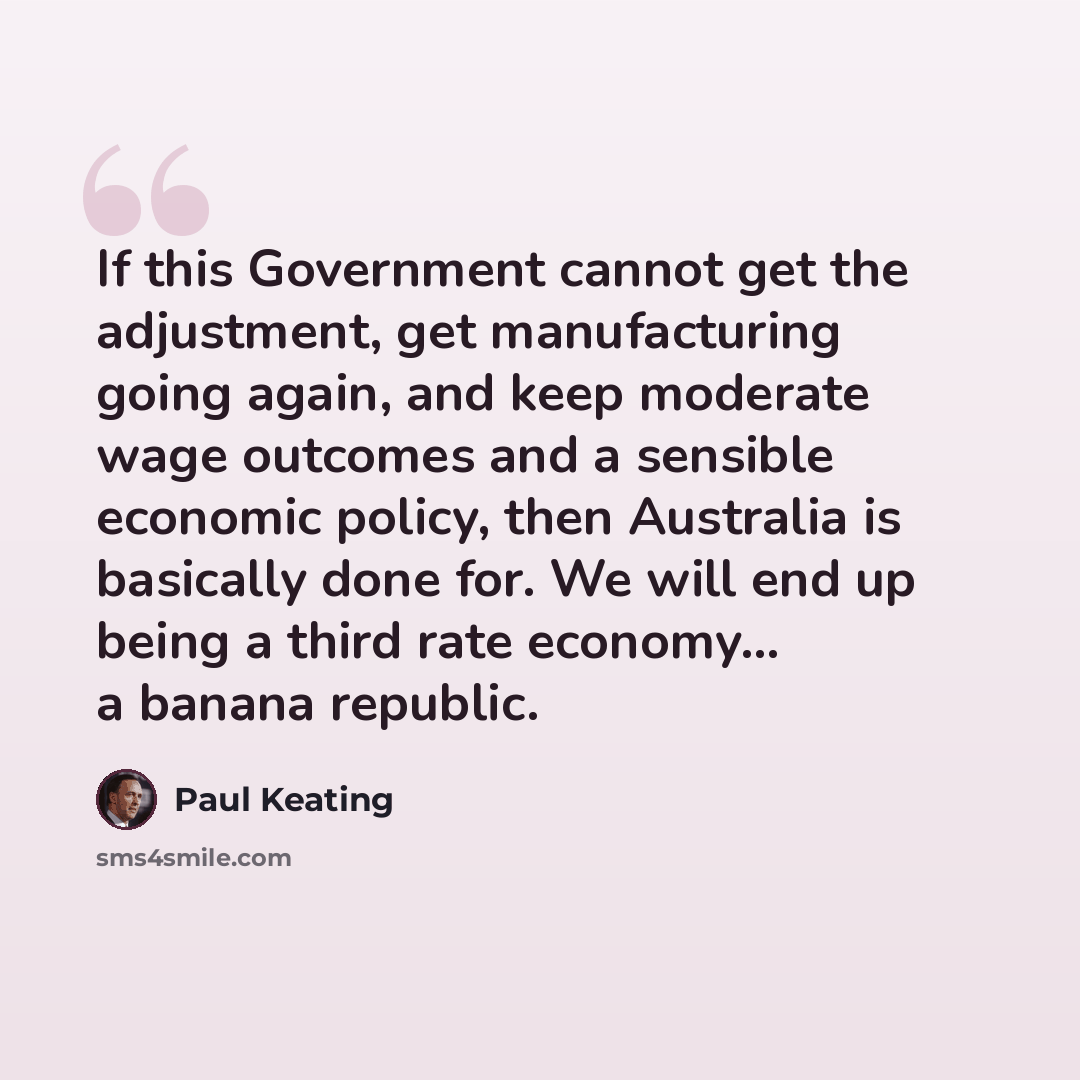 “If this Government cannot get the adjustment, get manufacturing going again, and keep moderate wage outcomes and a sensible economic policy, then Australia is basically done for. We will end up being a third rate economy... a banana republic.” quote by Paul Keating