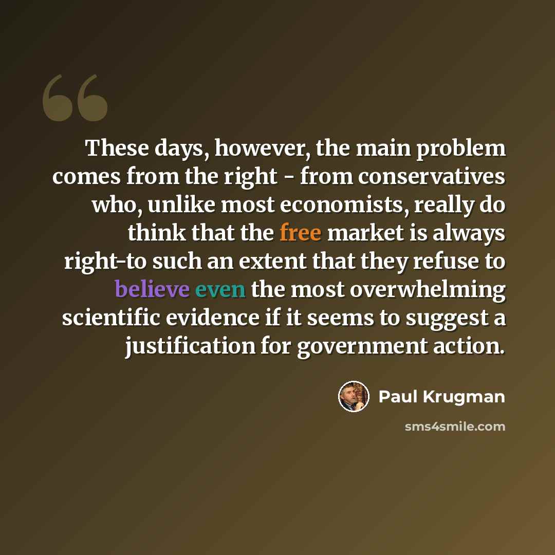 “These days, however, the main problem comes from the right - from conservatives who, unlike most economists, really do think that the free market is always right-to such an extent that they refuse to believe even the most overwhelming scientific evidence if it seems to suggest a justification for…” quote by Paul Krugman