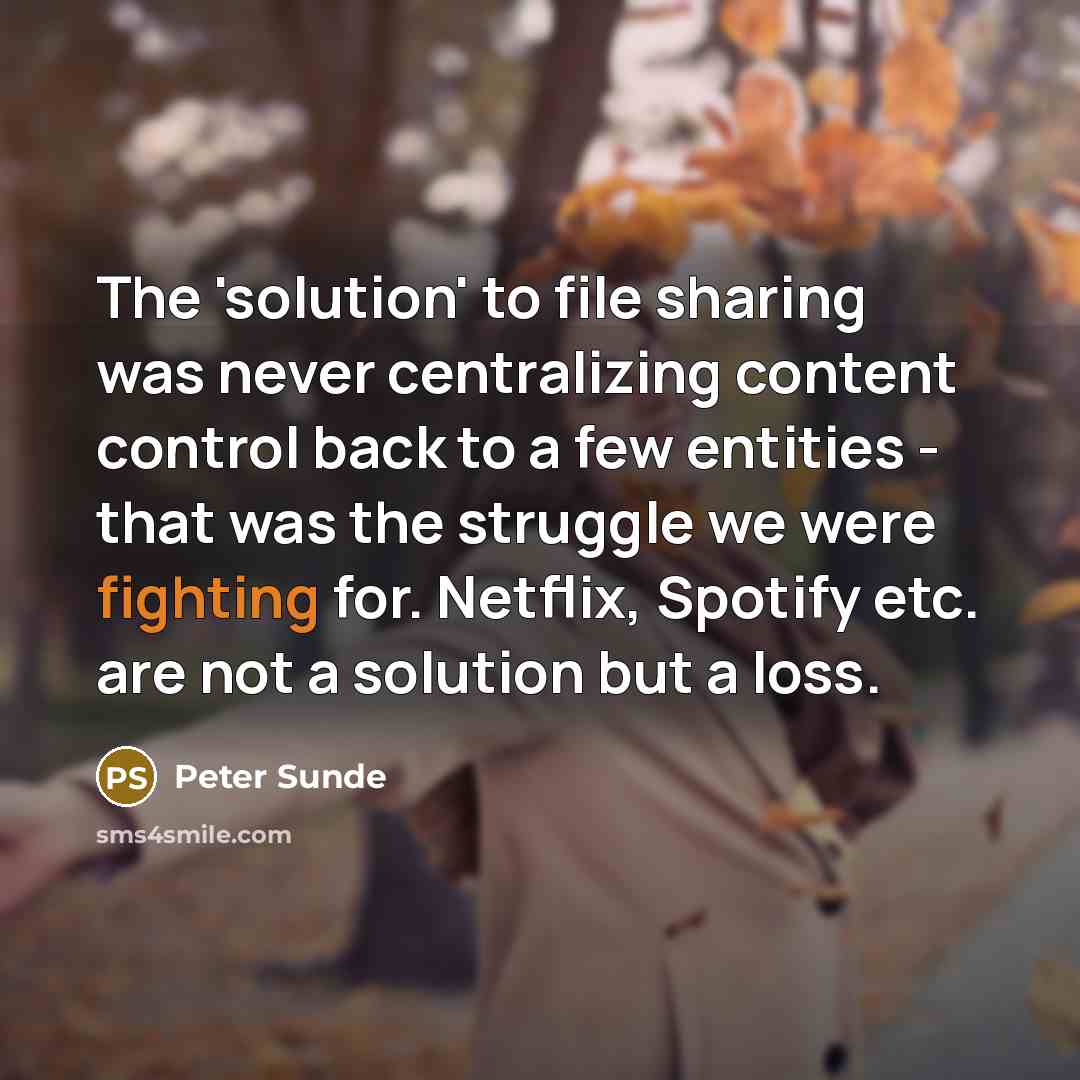 “The 'solution' to file sharing was never centralizing content control back to a few entities - that was the struggle we were fighting for. Netflix, Spotify etc. are not a solution but a loss.” quote by Peter Sunde