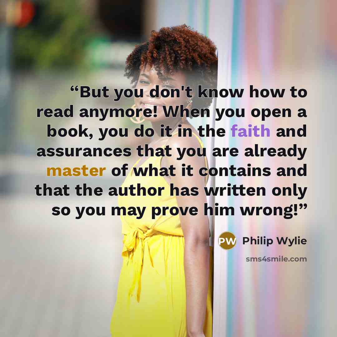 “But you don't know how to read anymore! When you open a book, you do it in the faith and assurances that you are already master of what it contains and that the author has written only so you may prove him wrong!” quote by Philip Wylie