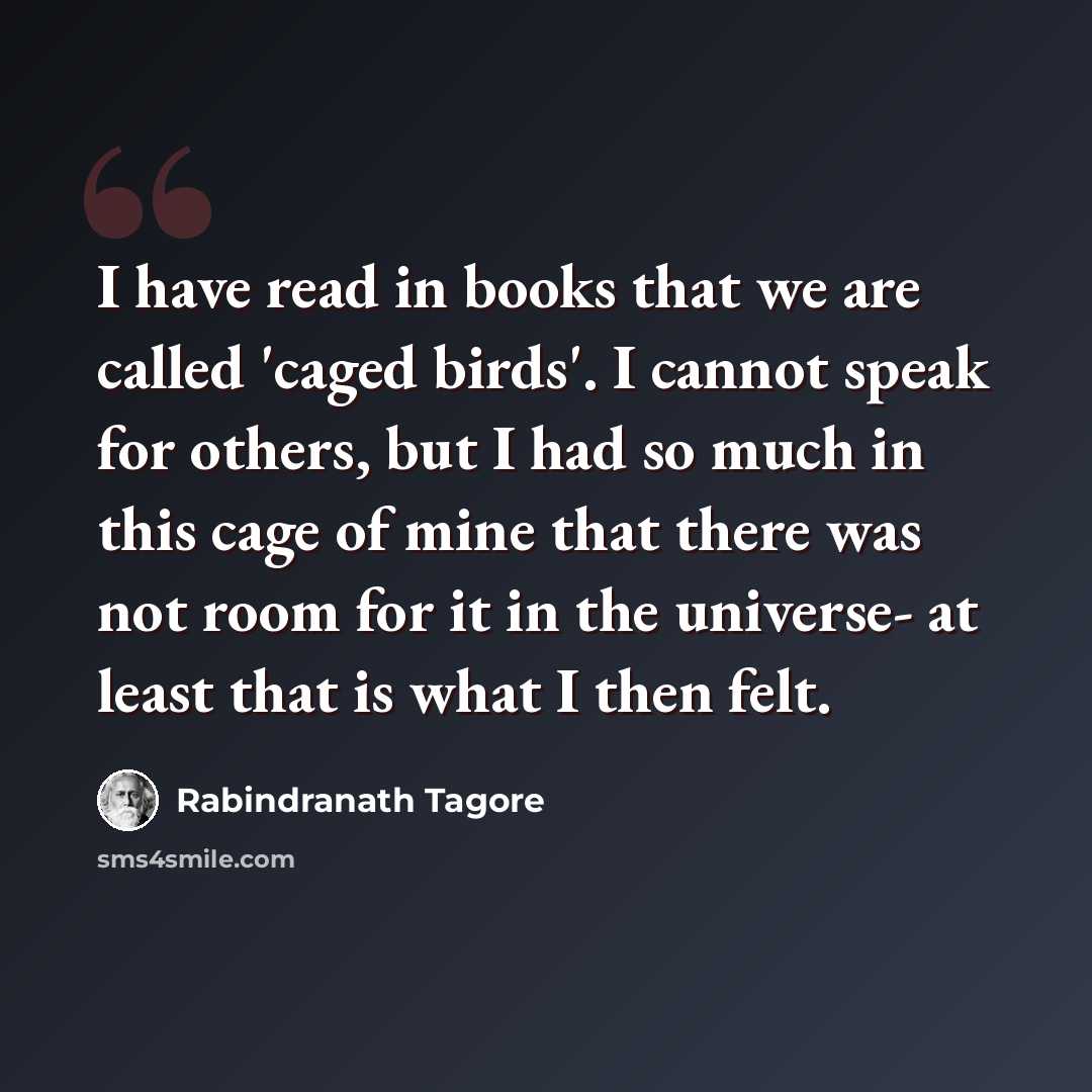 “I have read in books that we are called 'caged birds'. I cannot speak for others, but I had so much in this cage of mine that there was not room for it in the universe- at least that is what I then felt.” quote by Rabindranath Tagore