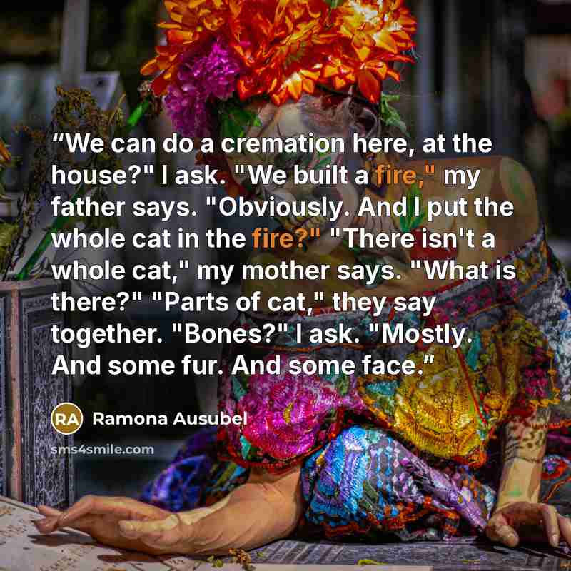 “We can do a cremation here, at the house?" I ask. "We built a fire," my father says. "Obviously. And I put the whole cat in the fire?" "There isn't a whole cat," my mother says. "What is there?" "Parts of cat," they say together. "Bones?" I ask. "Mostly. And some fur. And some face.” quote by Ramona Ausubel