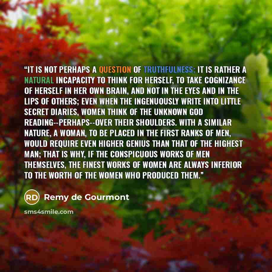 “It is not perhaps a question of truthfulness; it is rather a natural incapacity to think for herself, to take cognizance of herself in her own brain, and not in the eyes and in the lips of others; even when the ingenuously write into little secret diaries, women think of the unknown god…” quote by Remy de Gourmont